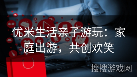 优米生活亲子游玩:家庭出游,共创欢笑
