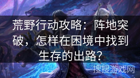 荒野行动攻略：阵地突破，怎样在困境中找到生存的出路？