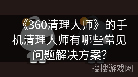 《360清理大师》的手机清理大师有哪些常见问题解决方案? 《360清理大师》的手机清理大师有哪些常见问题解决方案?