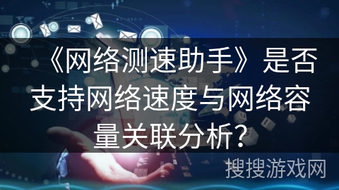《网络测速助手》是否支持网络速度与网络容量关联分析？