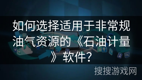 如何选择适用于非常规油气资源的《石油计量》软件？