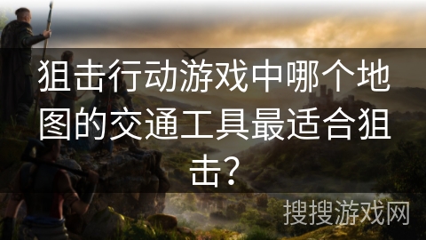 狙击行动游戏中哪个地图的交通工具最适合狙击? 狙击行动游戏中哪个地图的交通工具最适合狙击?
