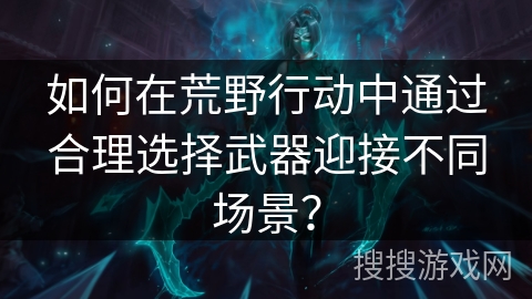 如何在荒野行动中通过合理选择武器迎接不同场景？