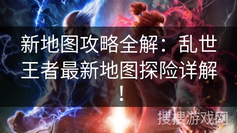 新地图攻略全解：乱世王者最新地图探险详解！
