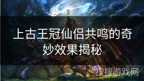 上古王冠仙侣共鸣的奇妙效果揭秘