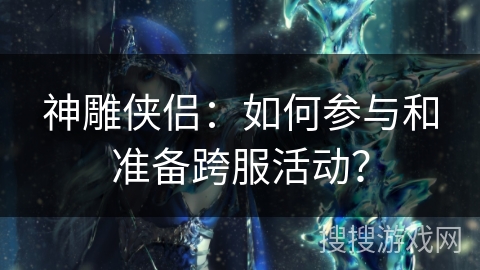 神雕侠侣:如何参与和准备跨服活动? 神雕侠侣:如何参与和准备跨服活动?