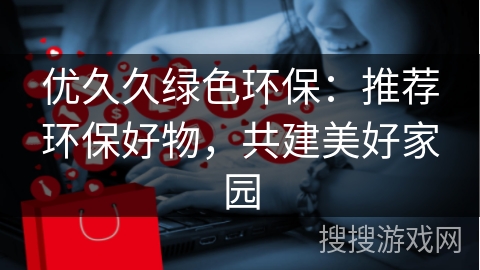 优久久绿色环保：推荐环保好物，共建美好家园