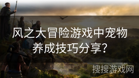 风之大冒险游戏中宠物养成技巧分享？
