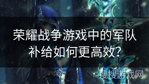 荣耀战争游戏中的军队补给如何更高效？