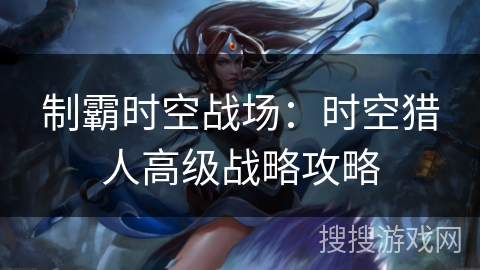 制霸时空战场：时空猎人高级战略攻略