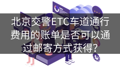 北京交警ETC车道通行费用的账单是否可以通过邮寄方式获得？