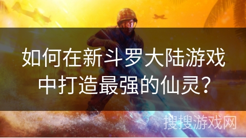 如何在新斗罗大陆游戏中打造最强的仙灵？