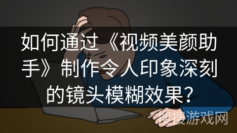如何通过《视频美颜助手》制作令人印象深刻的镜头模糊效果？