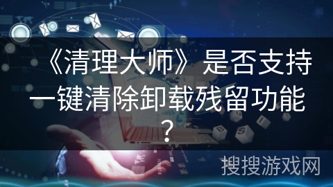 《清理大师》是否支持一键清除卸载残留功能？