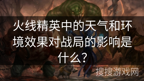 火线精英中的天气和环境效果对战局的影响是什么？