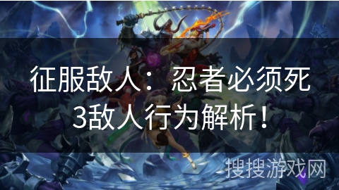 征服敌人：忍者必须死3敌人行为解析！