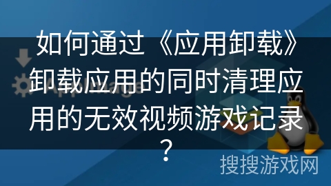 如何通过《应用卸载》卸载应用的同时清理应用的无效视频游戏记录？