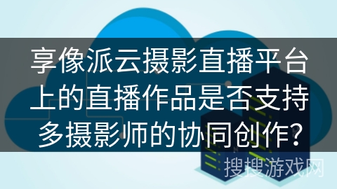 享像派云摄影直播平台上的直播作品是否支持多摄影师的协同创作？