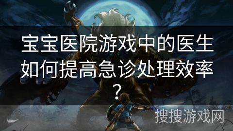 宝宝医院游戏中的医生如何提高急诊处理效率？