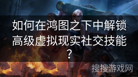 如何在鸿图之下中解锁高级虚拟现实社交技能？