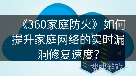 《360家庭防火》如何提升家庭网络的实时漏洞修复速度？
