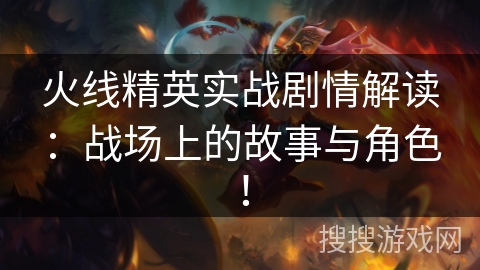 火线精英实战剧情解读：战场上的故事与角色！