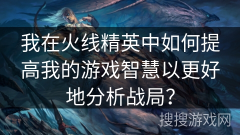 我在火线精英中如何提高我的游戏智慧以更好地分析战局？