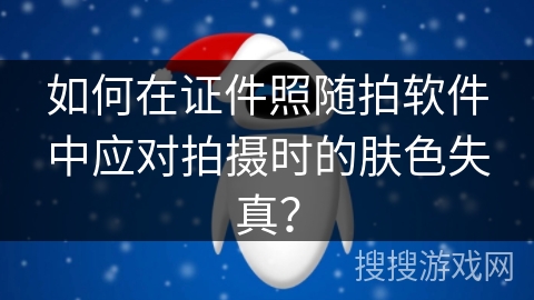 如何在证件照随拍软件中应对拍摄时的肤色失真？