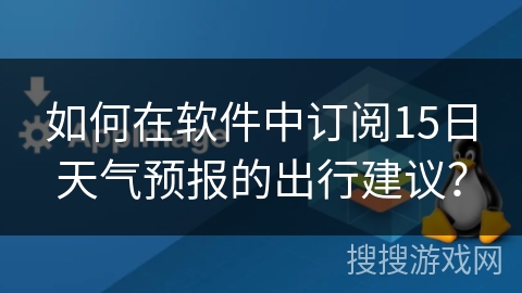 如何在软件中订阅15日天气预报的出行建议? 如何在软件中订阅15日天气预报的出行建议?