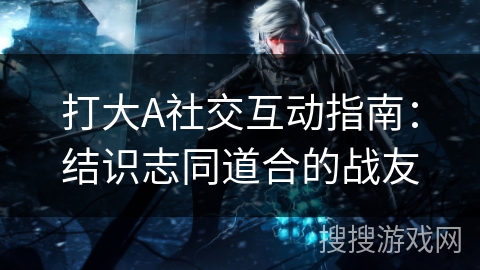 打大A社交互动指南：结识志同道合的战友