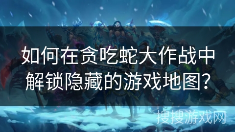 如何在贪吃蛇大作战中解锁隐藏的游戏地图？