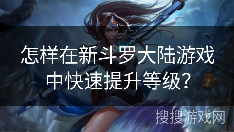 怎样在新斗罗大陆游戏中快速提升等级? 怎样在新斗罗大陆游戏中快速提升等级?