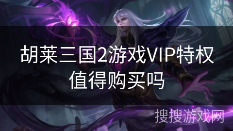 胡莱三国2游戏VIP特权值得购买吗 胡莱三国2游戏VIP特权值得购买吗