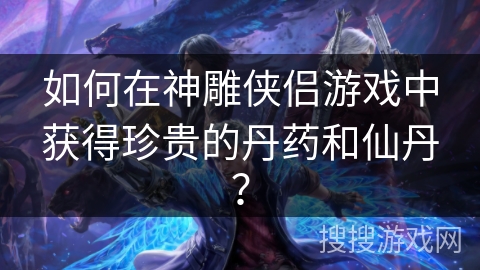 如何在神雕侠侣游戏中获得珍贵的丹药和仙丹? 如何在神雕侠侣游戏中获得珍贵的丹药和仙丹?