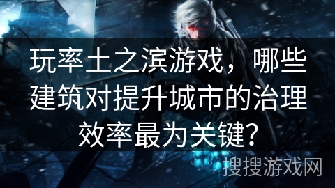 玩率土之滨游戏,哪些建筑对提升城市的治理效率最为关键? 玩率土之滨游戏,哪些建筑对提升城市的治理效率最为关键?