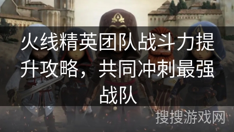 火线精英团队战斗力提升攻略,共同冲刺最强战队 火线精英团队战斗力提升攻略,共同冲刺最强战队