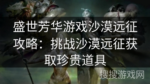 盛世芳华游戏沙漠远征攻略：挑战沙漠远征获取珍贵道具