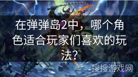 在弹弹岛2中，哪个角色适合玩家们喜欢的玩法？