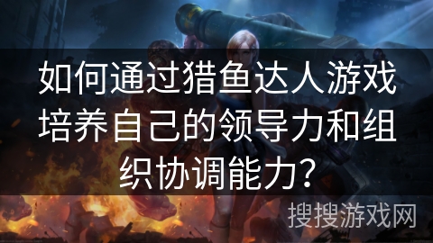 如何通过猎鱼达人游戏培养自己的领导力和组织协调能力？