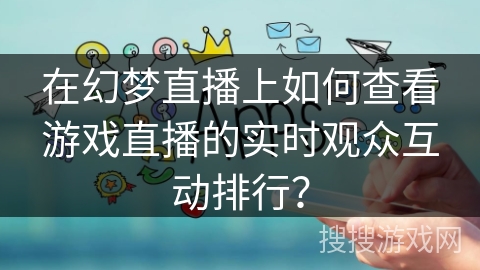 在幻梦直播上如何查看游戏直播的实时观众互动排行？