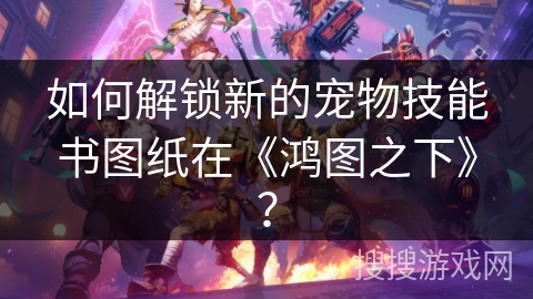 如何解锁新的宠物技能书图纸在《鸿图之下》？