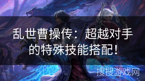 乱世曹操传:超越对手的特殊技能搭配! 乱世曹操传:超越对手的特殊技能搭配!