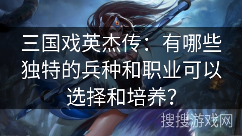 三国戏英杰传:有哪些独特的兵种和职业可以选择和培养? 三国戏英杰传:有哪些独特的兵种和职业可以选择和培养?
