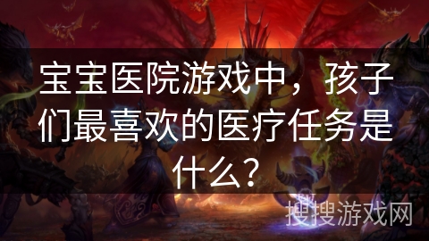 宝宝医院游戏中,孩子们最喜欢的医疗任务是什么? 宝宝医院游戏中,孩子们最喜欢的医疗任务是什么?
