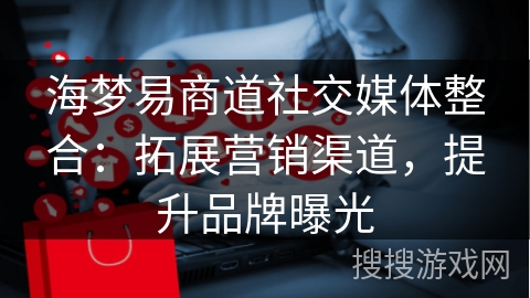 海梦易商道社交媒体整合：拓展营销渠道，提升品牌曝光
