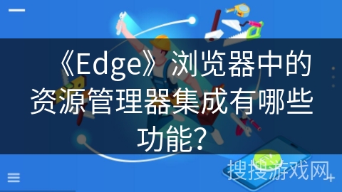 《Edge》浏览器中的资源管理器集成有哪些功能？