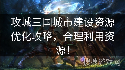攻城三国城市建设资源优化攻略,合理利用资源! 攻城三国城市建设资源优化攻略,合理利用资源!