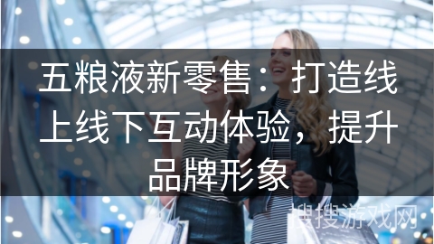 五粮液新零售：打造线上线下互动体验，提升品牌形象