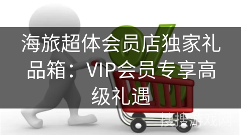 海旅超体会员店独家礼品箱：VIP会员专享高级礼遇
