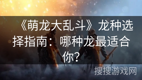 《萌龙大乱斗》龙种选择指南：哪种龙最适合你？